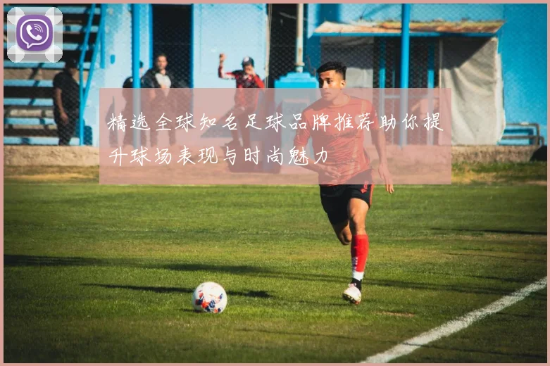 精选全球知名足球品牌推荐助你提升球场表现与时尚魅力
