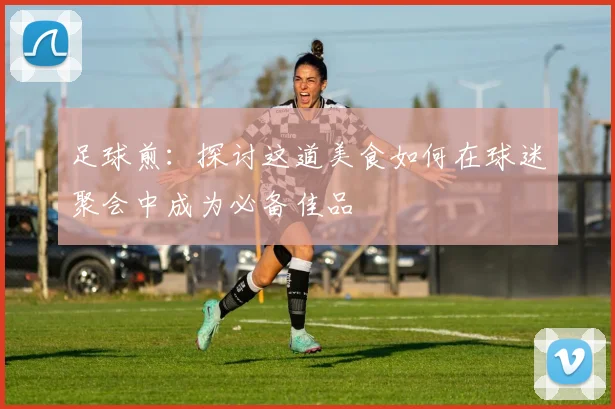 足球煎：探讨这道美食如何在球迷聚会中成为必备佳品