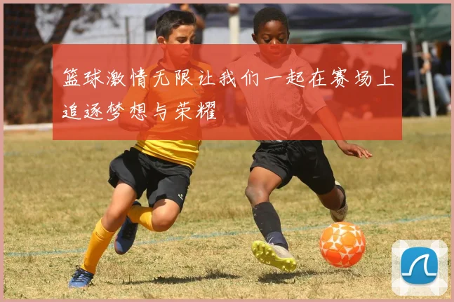 篮球激情无限让我们一起在赛场上追逐梦想与荣耀