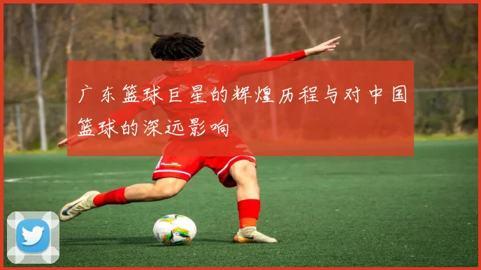 广东篮球巨星的辉煌历程与对中国篮球的深远影响