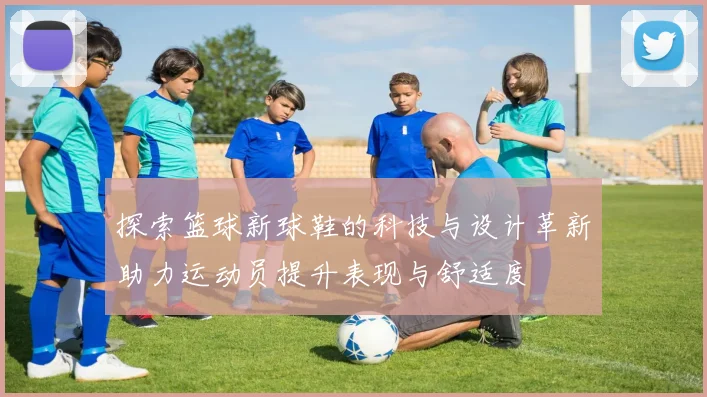 探索篮球新球鞋的科技与设计革新助力运动员提升表现与舒适度